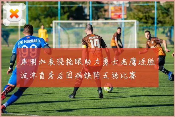 库明加表现抢眼助力勇士老鹰连胜波津首秀后因病缺阵五场比赛