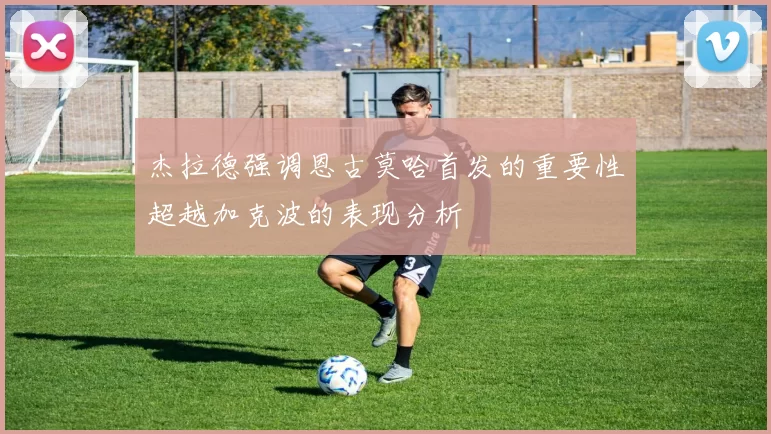 杰拉德强调恩古莫哈首发的重要性超越加克波的表现分析
