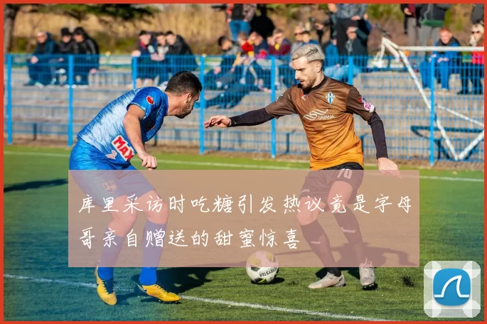 库里采访时吃糖引发热议竟是字母哥亲自赠送的甜蜜惊喜