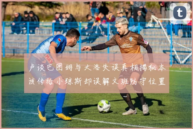 卢谈巴图姆与大洛失误真相揭秘本该传给小琼斯却误解文班防守位置