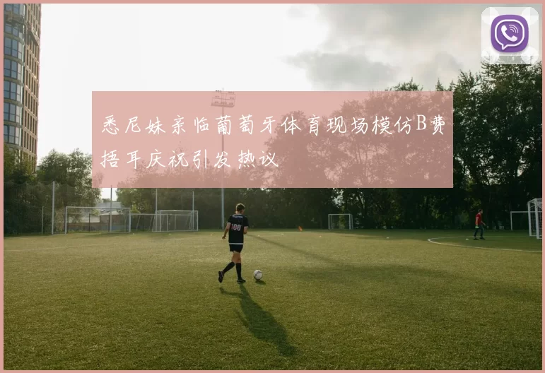 悉尼妹亲临葡萄牙体育现场模仿B费捂耳庆祝引发热议