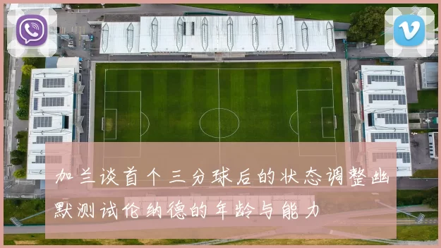 加兰谈首个三分球后的状态调整幽默测试伦纳德的年龄与能力