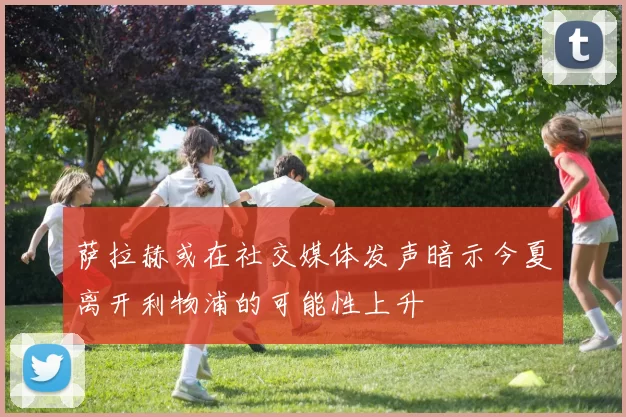 萨拉赫或在社交媒体发声暗示今夏离开利物浦的可能性上升