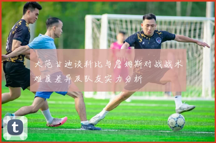 大范甘迪谈科比与詹姆斯对战战术难度差异及队友实力分析