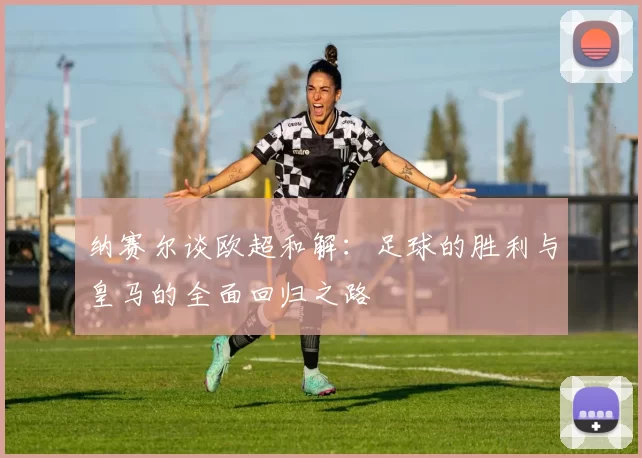 纳赛尔谈欧超和解：足球的胜利与皇马的全面回归之路