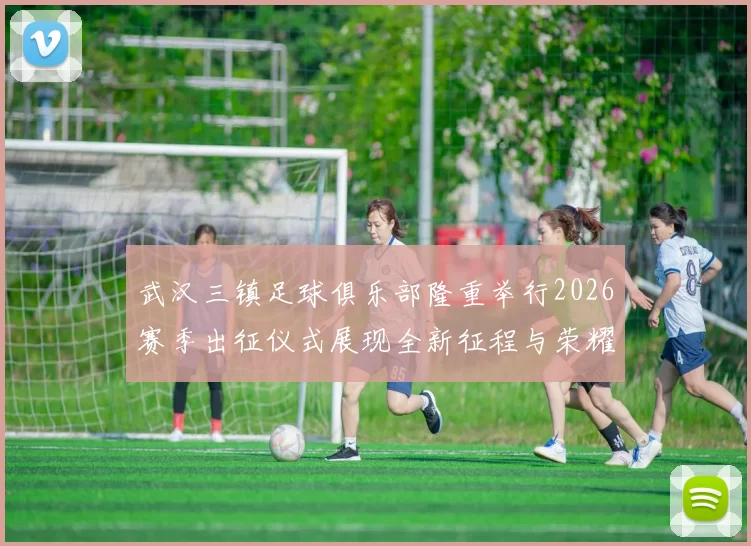 武汉三镇足球俱乐部隆重举行2026赛季出征仪式展现全新征程与荣耀追求