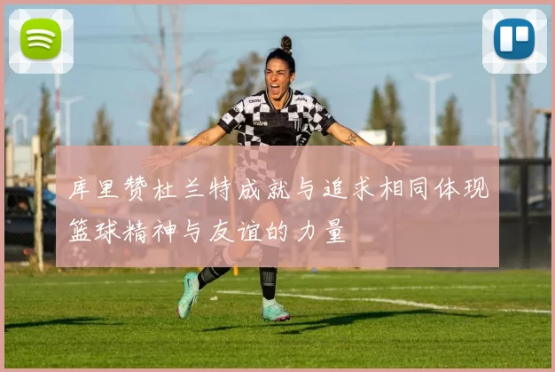 库里赞杜兰特成就与追求相同体现篮球精神与友谊的力量