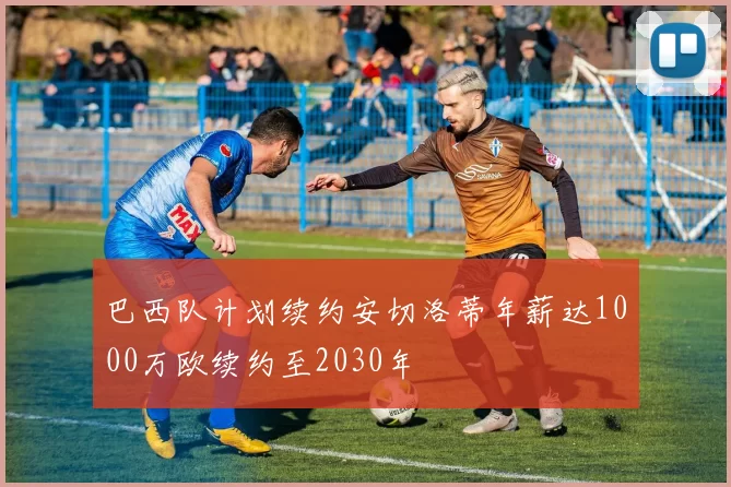巴西队计划续约安切洛蒂年薪达1000万欧续约至2030年