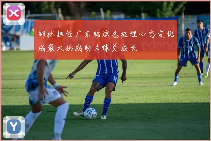 郜林担任广东铭途总经理心态变化成最大挑战助力球员成长