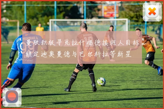 曼联积极寻觅拉什福德接班人目标锁定迪奥曼德与巴尔科拉等新星