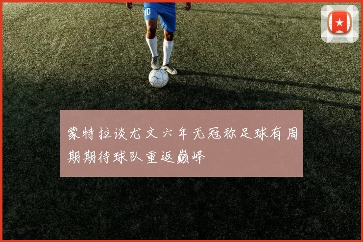 蒙特拉谈尤文六年无冠称足球有周期期待球队重返巅峰