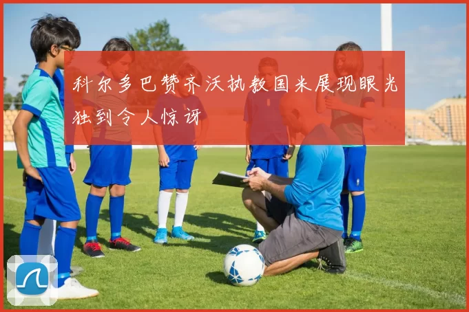 科尔多巴赞齐沃执教国米展现眼光独到令人惊讶