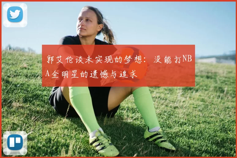 郭艾伦谈未实现的梦想：没能打NBA全明星的遗憾与追求