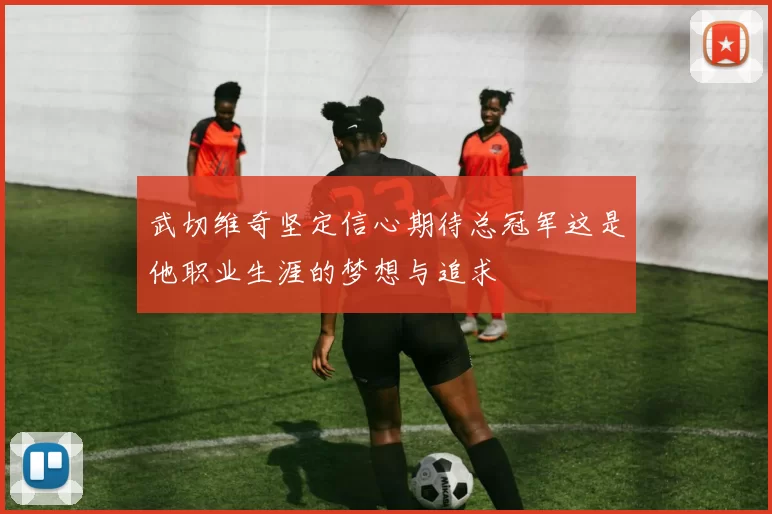 武切维奇坚定信心期待总冠军这是他职业生涯的梦想与追求