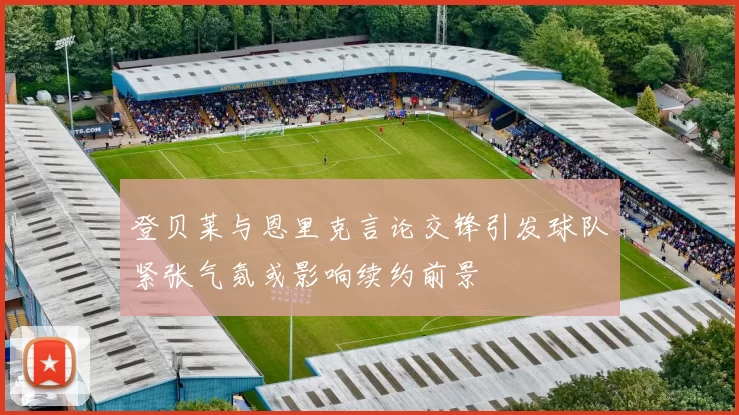 登贝莱与恩里克言论交锋引发球队紧张气氛或影响续约前景