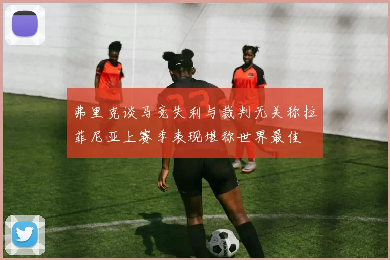 弗里克谈马竞失利与裁判无关称拉菲尼亚上赛季表现堪称世界最佳