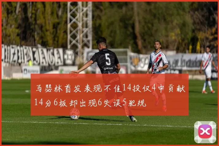 马瑟林首发表现不佳14投仅4中贡献14分6板却出现6失误5犯规