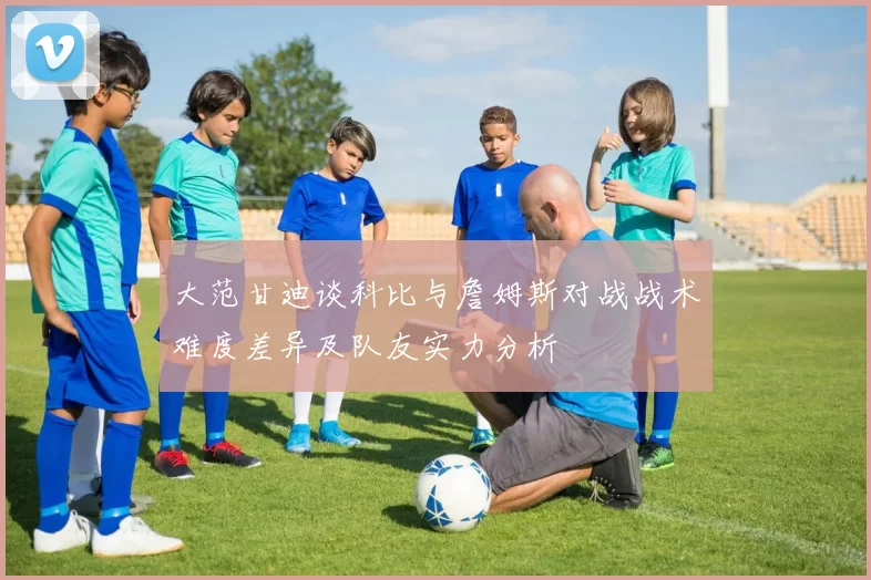 大范甘迪谈科比与詹姆斯对战战术难度差异及队友实力分析