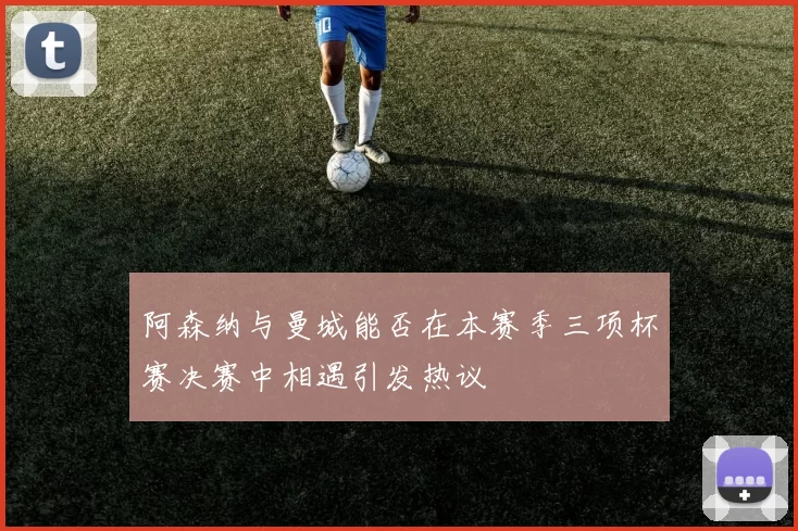 阿森纳与曼城能否在本赛季三项杯赛决赛中相遇引发热议
