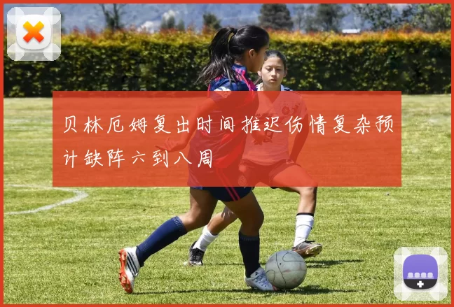 贝林厄姆复出时间推迟伤情复杂预计缺阵六到八周