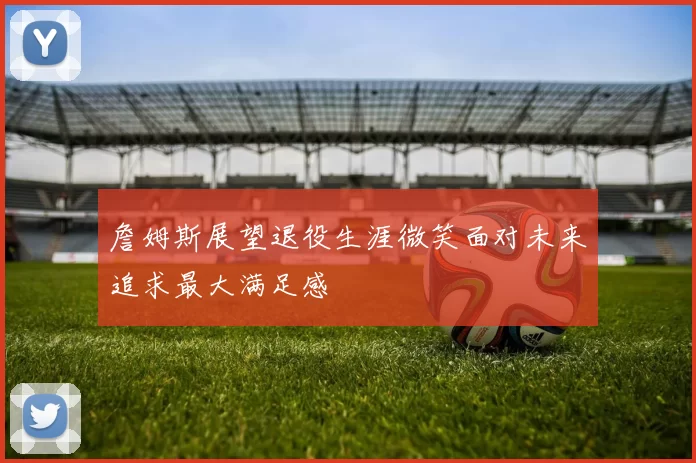 詹姆斯展望退役生涯微笑面对未来追求最大满足感