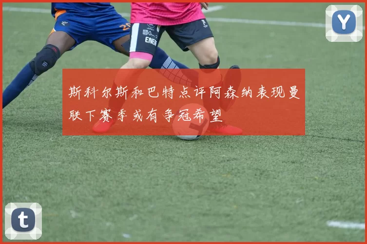 斯科尔斯和巴特点评阿森纳表现曼联下赛季或有争冠希望