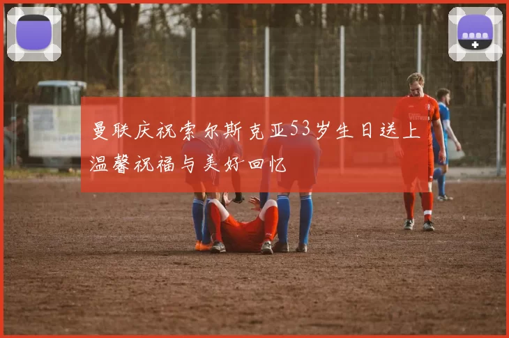 曼联庆祝索尔斯克亚53岁生日送上温馨祝福与美好回忆