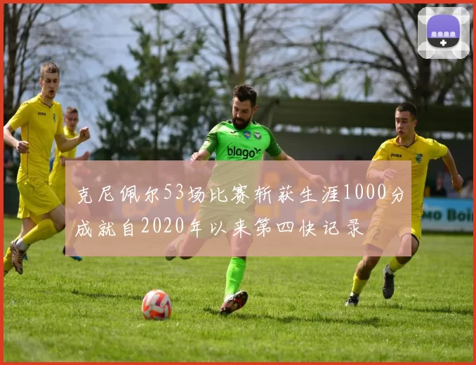 克尼佩尔53场比赛斩获生涯1000分成就自2020年以来第四快记录