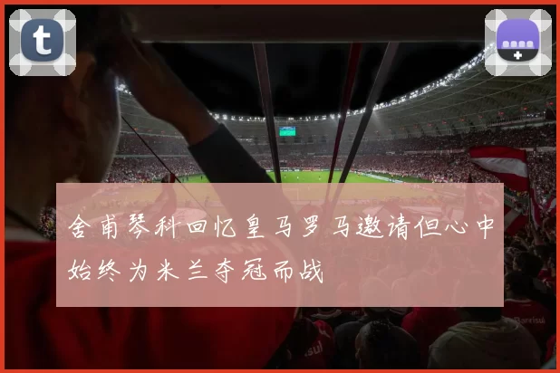 舍甫琴科回忆皇马罗马邀请但心中始终为米兰夺冠而战
