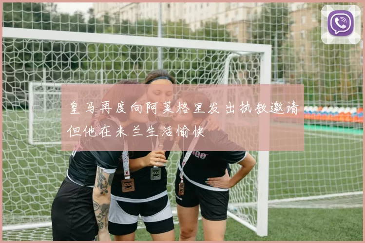 皇马再度向阿莱格里发出执教邀请但他在米兰生活愉快