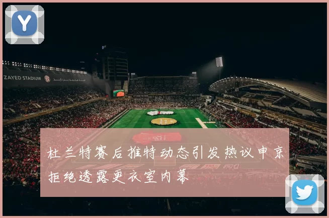 杜兰特赛后推特动态引发热议申京拒绝透露更衣室内幕