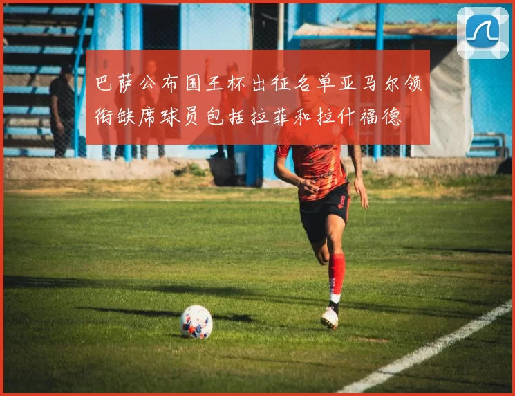 巴萨公布国王杯出征名单亚马尔领衔缺席球员包括拉菲和拉什福德