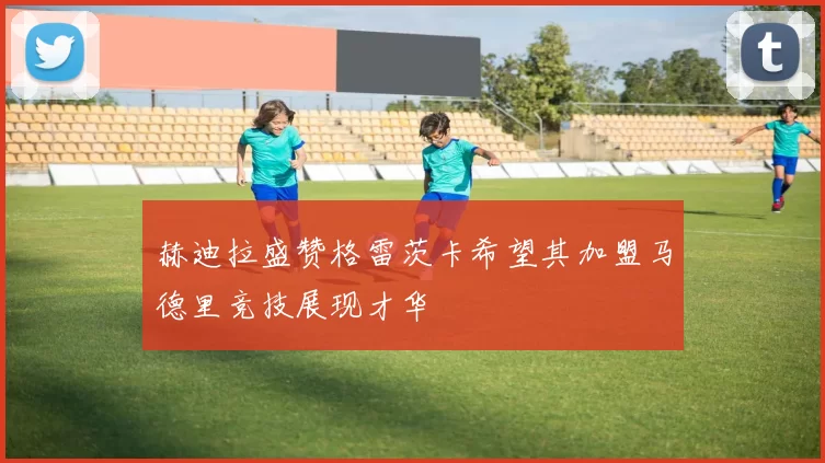 赫迪拉盛赞格雷茨卡希望其加盟马德里竞技展现才华
