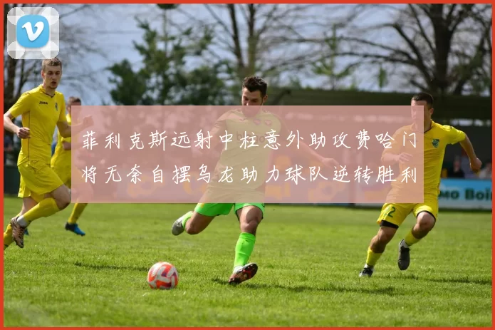 菲利克斯远射中柱意外助攻费哈门将无奈自摆乌龙助力球队逆转胜利