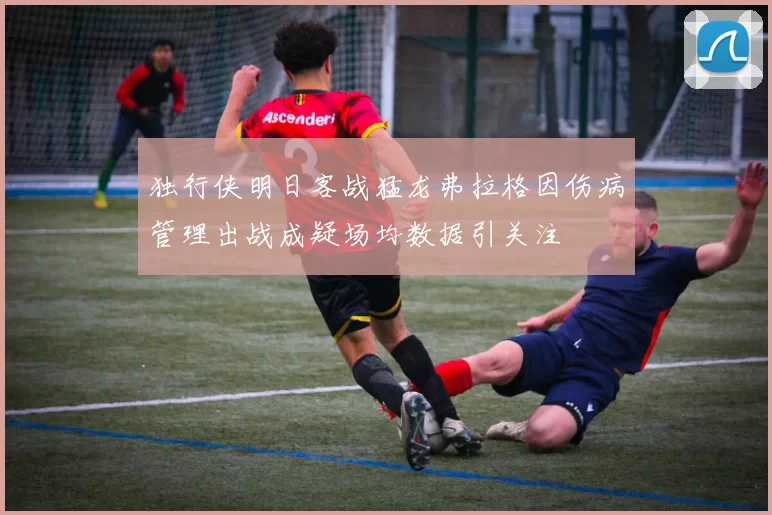 独行侠明日客战猛龙弗拉格因伤病管理出战成疑场均数据引关注