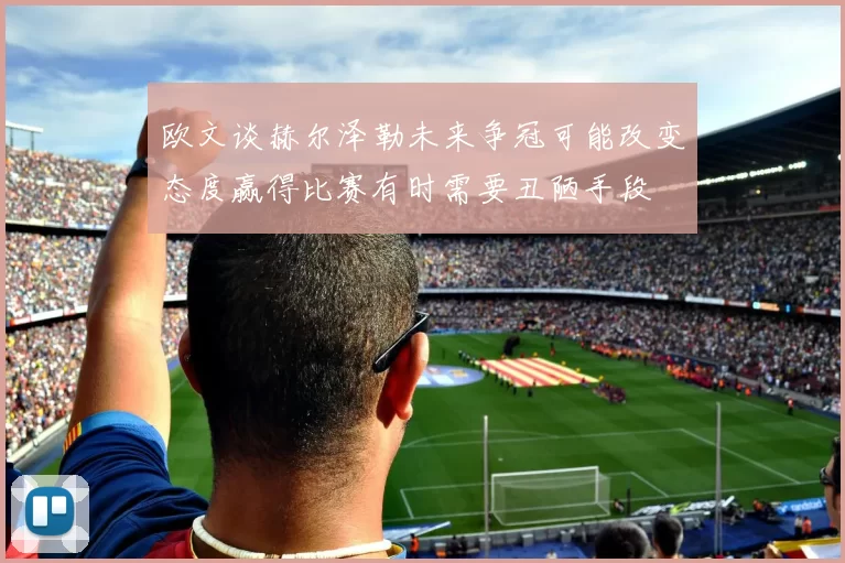 欧文谈赫尔泽勒未来争冠可能改变态度赢得比赛有时需要丑陋手段