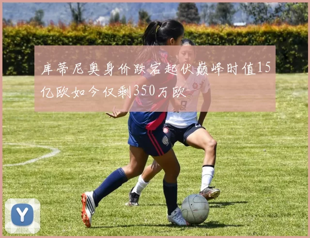 库蒂尼奥身价跌宕起伏巅峰时值15亿欧如今仅剩350万欧
