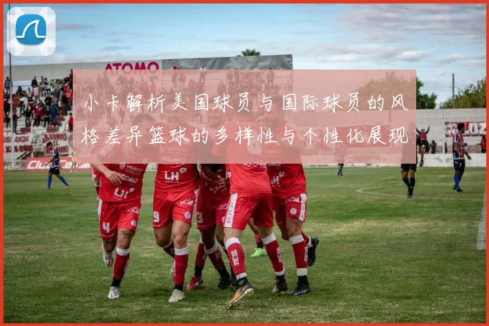 小卡解析美国球员与国际球员的风格差异篮球的多样性与个性化展现