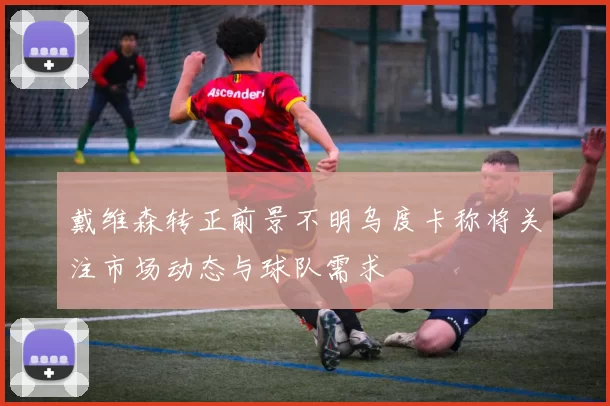戴维森转正前景不明乌度卡称将关注市场动态与球队需求